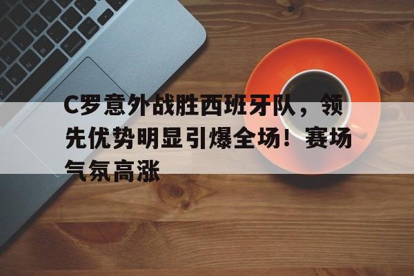  C罗意外战胜西班牙队，领先优势明显引爆全场！赛场气氛高涨-开云登录入口