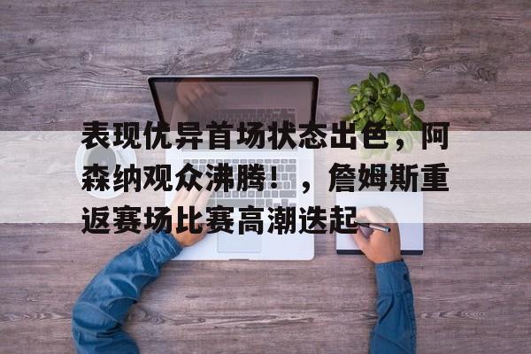 关于表现优异首场状态出色，阿森纳观众沸腾！，詹姆斯重返赛场比赛高潮迭起的信息-开云官方网站